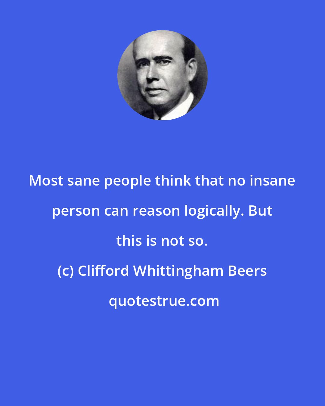 Clifford Whittingham Beers: Most sane people think that no insane person can reason logically. But this is not so.