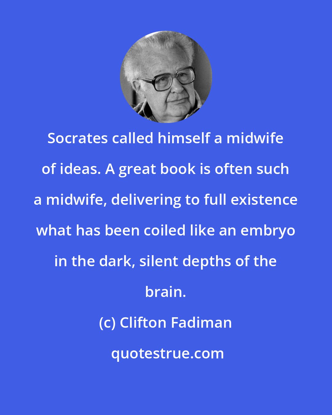 Clifton Fadiman: Socrates called himself a midwife of ideas. A great book is often such a midwife, delivering to full existence what has been coiled like an embryo in the dark, silent depths of the brain.