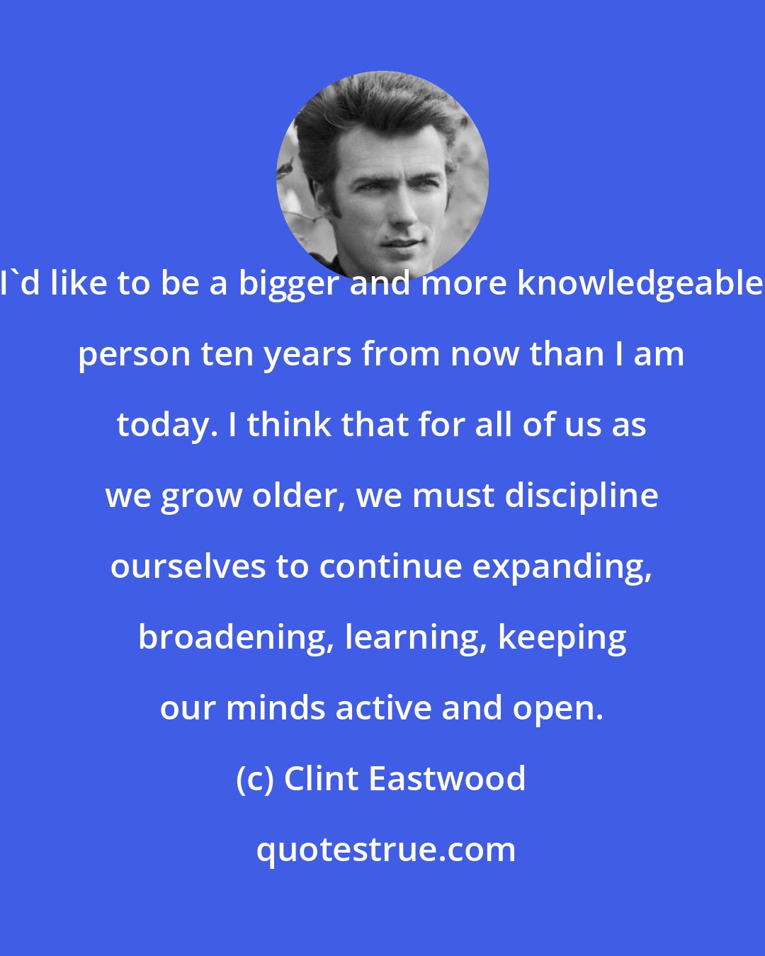 Clint Eastwood: I'd like to be a bigger and more knowledgeable person ten years from now than I am today. I think that for all of us as we grow older, we must discipline ourselves to continue expanding, broadening, learning, keeping our minds active and open.