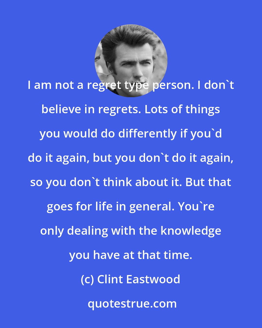 Clint Eastwood: I am not a regret type person. I don't believe in regrets. Lots of things you would do differently if you'd do it again, but you don't do it again, so you don't think about it. But that goes for life in general. You're only dealing with the knowledge you have at that time.