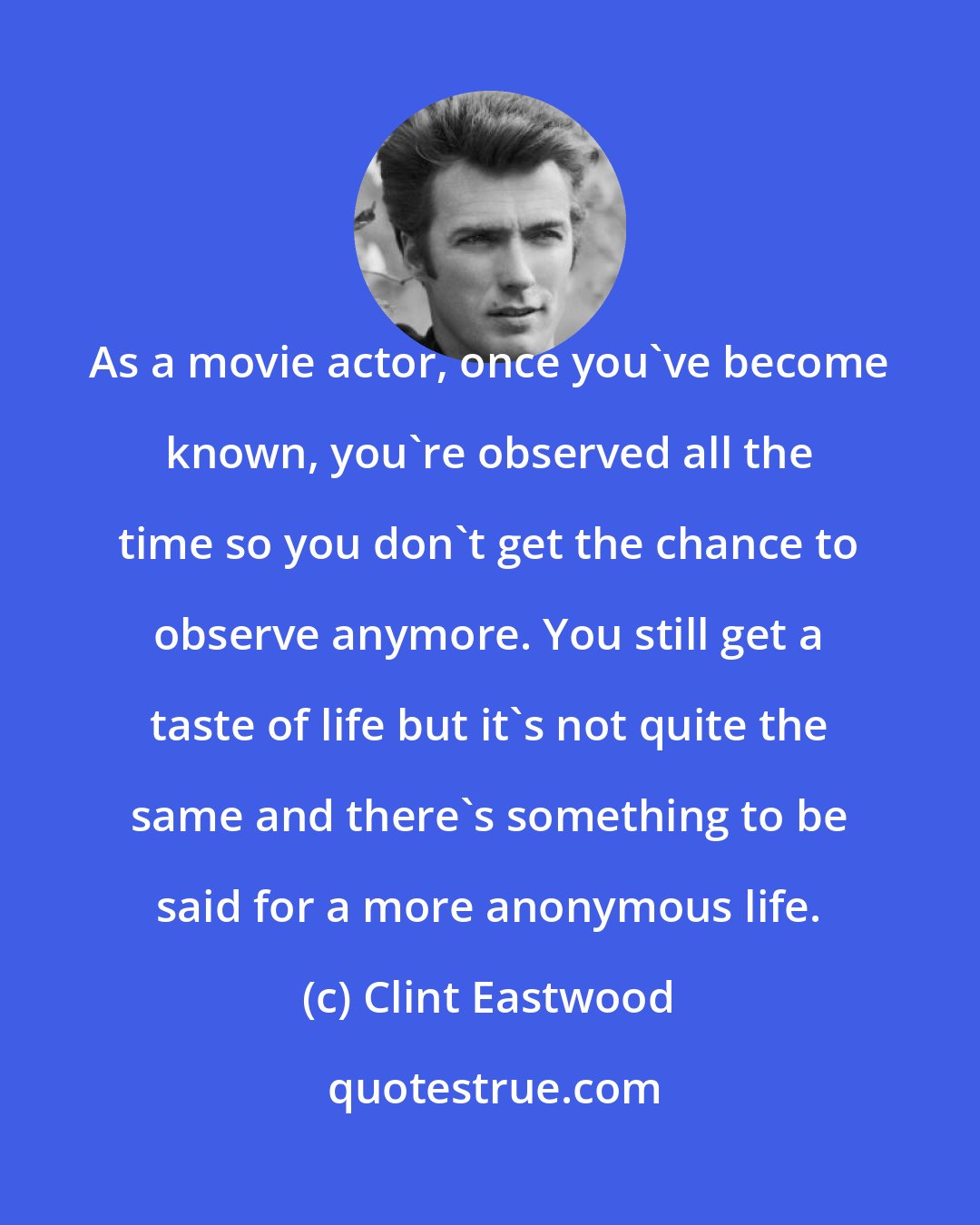 Clint Eastwood: As a movie actor, once you've become known, you're observed all the time so you don't get the chance to observe anymore. You still get a taste of life but it's not quite the same and there's something to be said for a more anonymous life.
