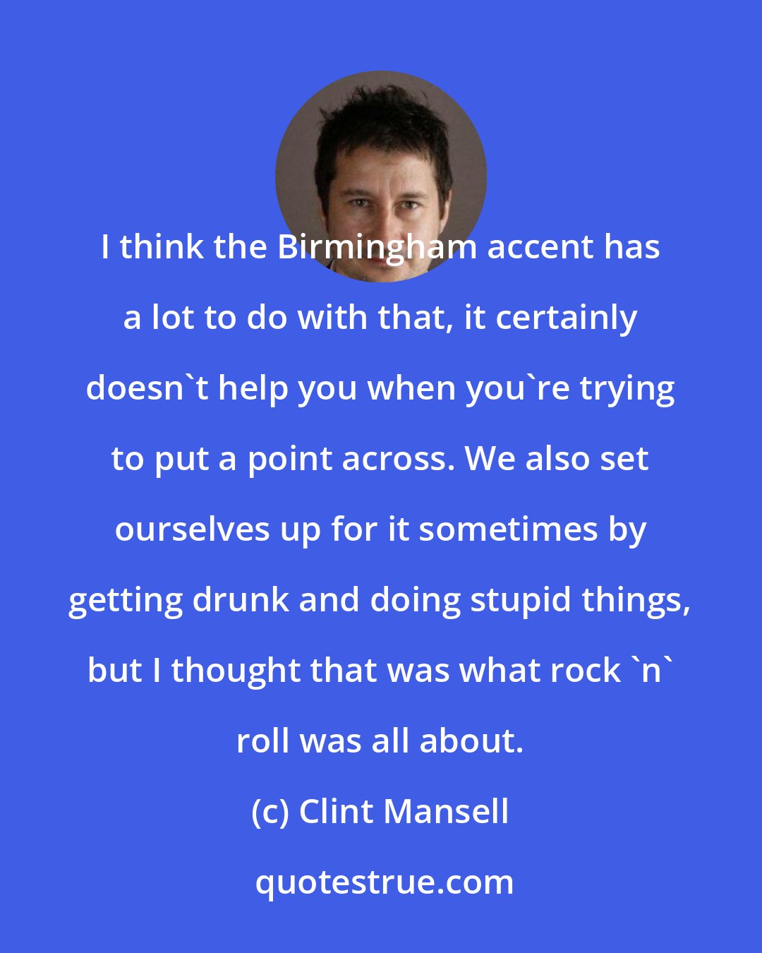 Clint Mansell: I think the Birmingham accent has a lot to do with that, it certainly doesn't help you when you're trying to put a point across. We also set ourselves up for it sometimes by getting drunk and doing stupid things, but I thought that was what rock 'n' roll was all about.
