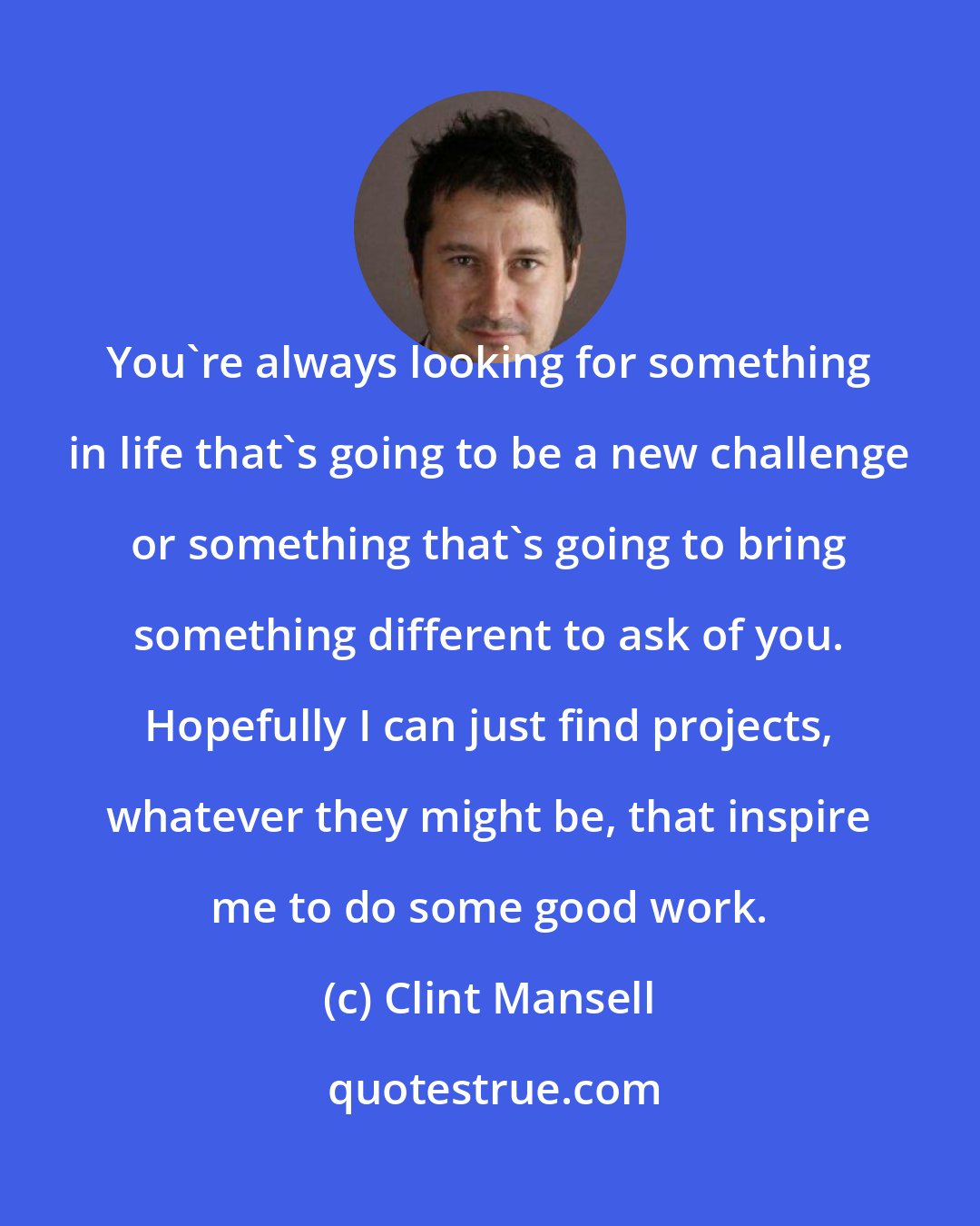 Clint Mansell: You're always looking for something in life that's going to be a new challenge or something that's going to bring something different to ask of you. Hopefully I can just find projects, whatever they might be, that inspire me to do some good work.