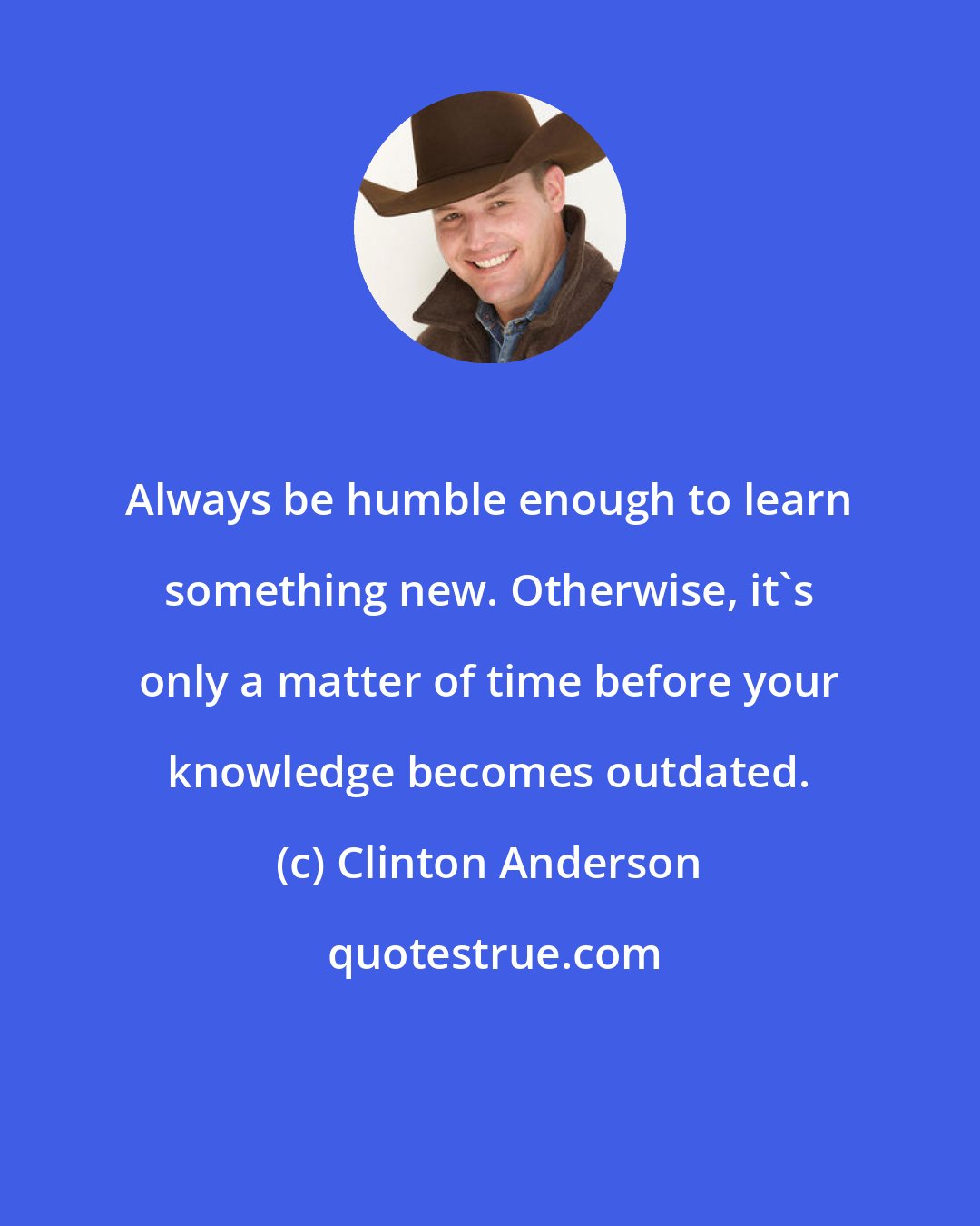 Clinton Anderson: Always be humble enough to learn something new. Otherwise, it's only a matter of time before your knowledge becomes outdated.