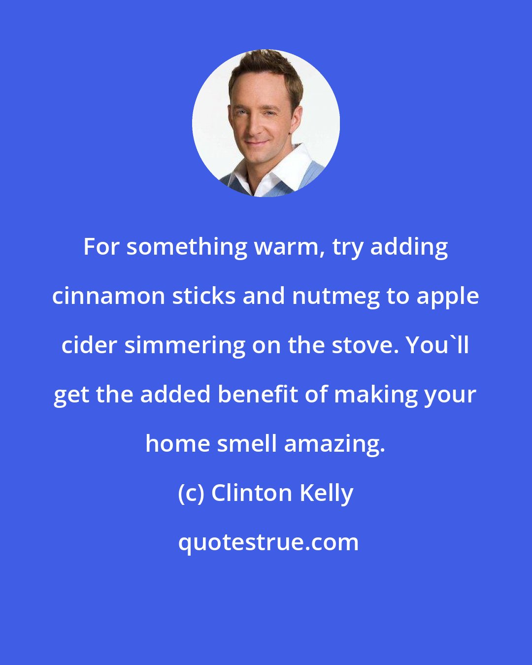 Clinton Kelly: For something warm, try adding cinnamon sticks and nutmeg to apple cider simmering on the stove. You'll get the added benefit of making your home smell amazing.