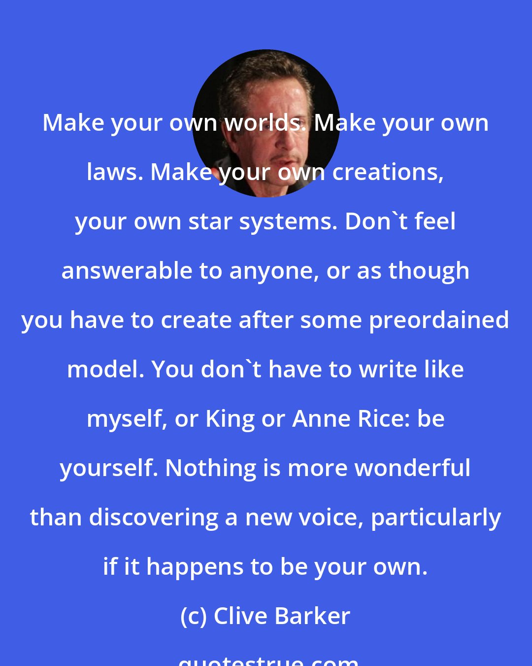Clive Barker: Make your own worlds. Make your own laws. Make your own creations, your own star systems. Don't feel answerable to anyone, or as though you have to create after some preordained model. You don't have to write like myself, or King or Anne Rice: be yourself. Nothing is more wonderful than discovering a new voice, particularly if it happens to be your own.