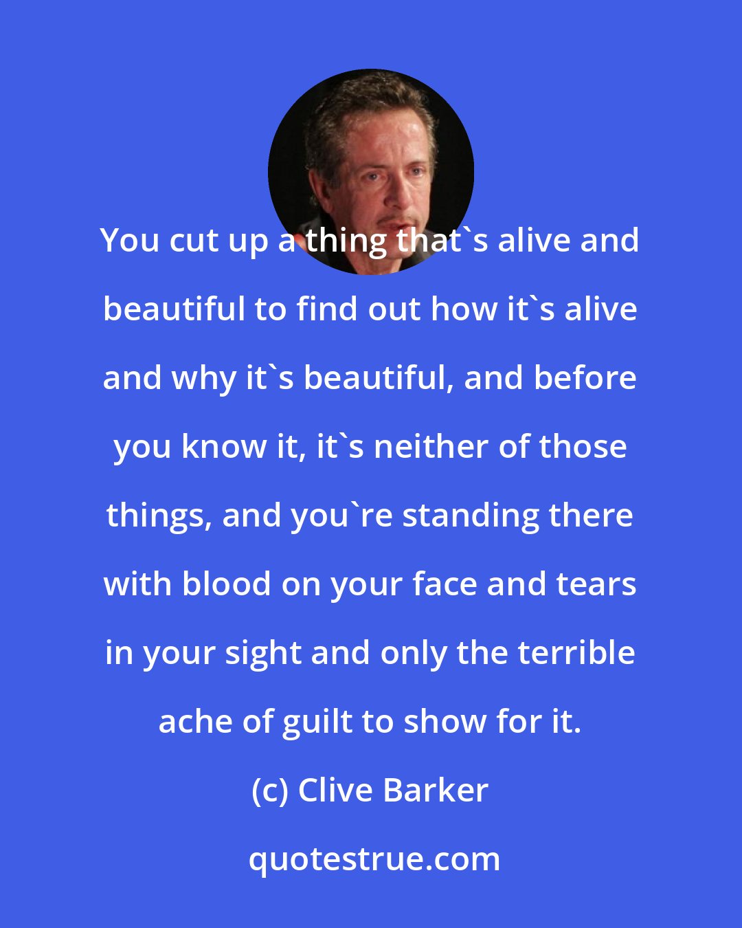 Clive Barker: You cut up a thing that's alive and beautiful to find out how it's alive and why it's beautiful, and before you know it, it's neither of those things, and you're standing there with blood on your face and tears in your sight and only the terrible ache of guilt to show for it.