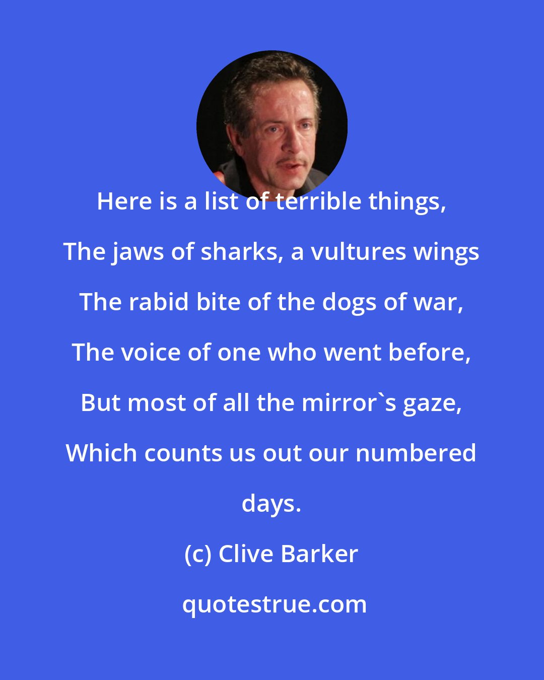 Clive Barker: Here is a list of terrible things, The jaws of sharks, a vultures wings The rabid bite of the dogs of war, The voice of one who went before, But most of all the mirror's gaze, Which counts us out our numbered days.
