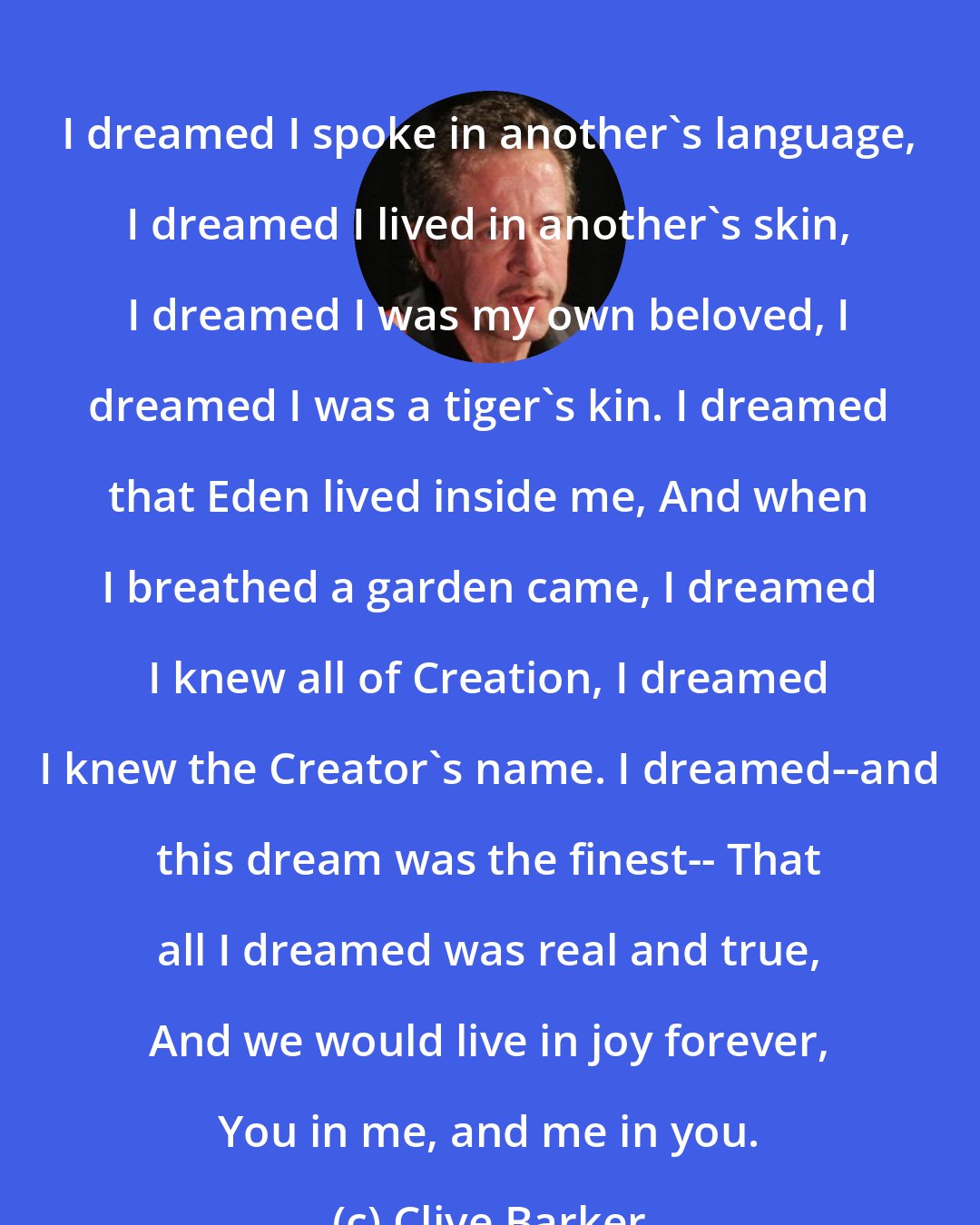 Clive Barker: I dreamed I spoke in another's language, I dreamed I lived in another's skin, I dreamed I was my own beloved, I dreamed I was a tiger's kin. I dreamed that Eden lived inside me, And when I breathed a garden came, I dreamed I knew all of Creation, I dreamed I knew the Creator's name. I dreamed--and this dream was the finest-- That all I dreamed was real and true, And we would live in joy forever, You in me, and me in you.