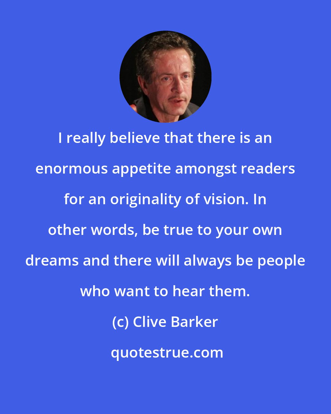 Clive Barker: I really believe that there is an enormous appetite amongst readers for an originality of vision. In other words, be true to your own dreams and there will always be people who want to hear them.