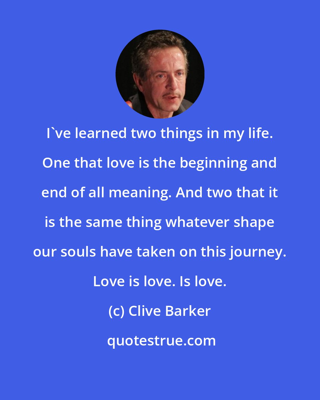 Clive Barker: I've learned two things in my life. One that love is the beginning and end of all meaning. And two that it is the same thing whatever shape our souls have taken on this journey. Love is love. Is love.