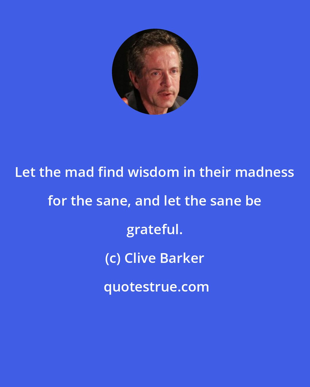 Clive Barker: Let the mad find wisdom in their madness for the sane, and let the sane be grateful.