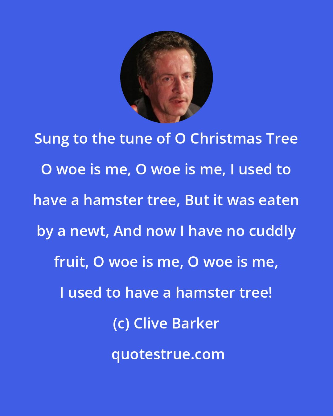 Clive Barker: Sung to the tune of O Christmas Tree O woe is me, O woe is me, I used to have a hamster tree, But it was eaten by a newt, And now I have no cuddly fruit, O woe is me, O woe is me, I used to have a hamster tree!