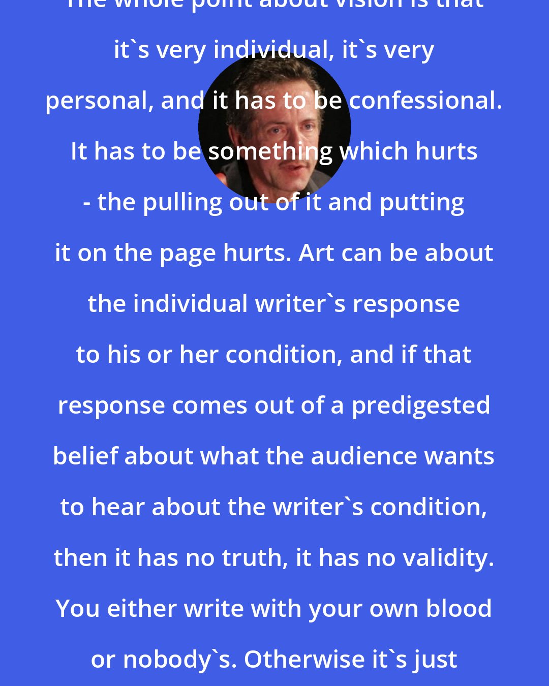 Clive Barker: The whole point about vision is that it's very individual, it's very personal, and it has to be confessional. It has to be something which hurts - the pulling out of it and putting it on the page hurts. Art can be about the individual writer's response to his or her condition, and if that response comes out of a predigested belief about what the audience wants to hear about the writer's condition, then it has no truth, it has no validity. You either write with your own blood or nobody's. Otherwise it's just ink.