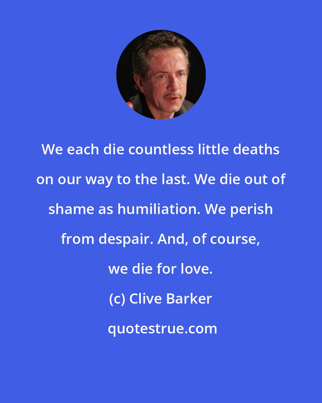 Clive Barker: We each die countless little deaths on our way to the last. We die out of shame as humiliation. We perish from despair. And, of course, we die for love.