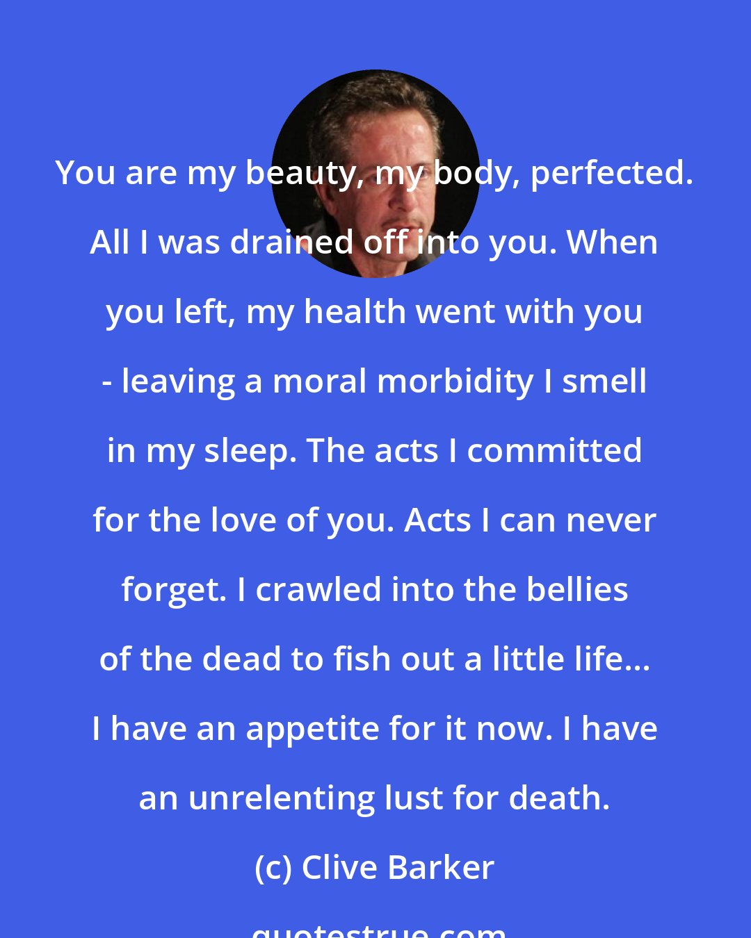 Clive Barker: You are my beauty, my body, perfected. All I was drained off into you. When you left, my health went with you - leaving a moral morbidity I smell in my sleep. The acts I committed for the love of you. Acts I can never forget. I crawled into the bellies of the dead to fish out a little life... I have an appetite for it now. I have an unrelenting lust for death.
