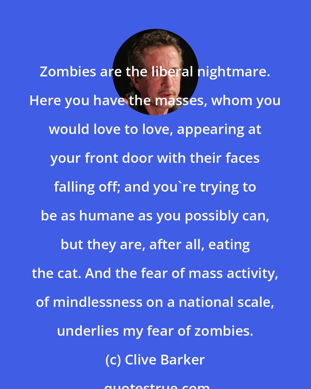 Clive Barker: Zombies are the liberal nightmare. Here you have the masses, whom you would love to love, appearing at your front door with their faces falling off; and you're trying to be as humane as you possibly can, but they are, after all, eating the cat. And the fear of mass activity, of mindlessness on a national scale, underlies my fear of zombies.