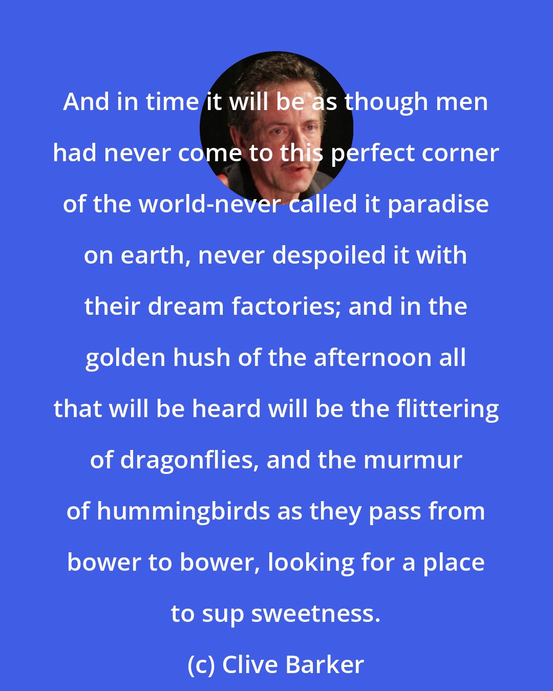 Clive Barker: And in time it will be as though men had never come to this perfect corner of the world-never called it paradise on earth, never despoiled it with their dream factories; and in the golden hush of the afternoon all that will be heard will be the flittering of dragonflies, and the murmur of hummingbirds as they pass from bower to bower, looking for a place to sup sweetness.