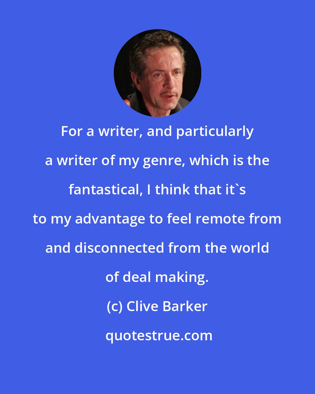 Clive Barker: For a writer, and particularly a writer of my genre, which is the fantastical, I think that it's to my advantage to feel remote from and disconnected from the world of deal making.