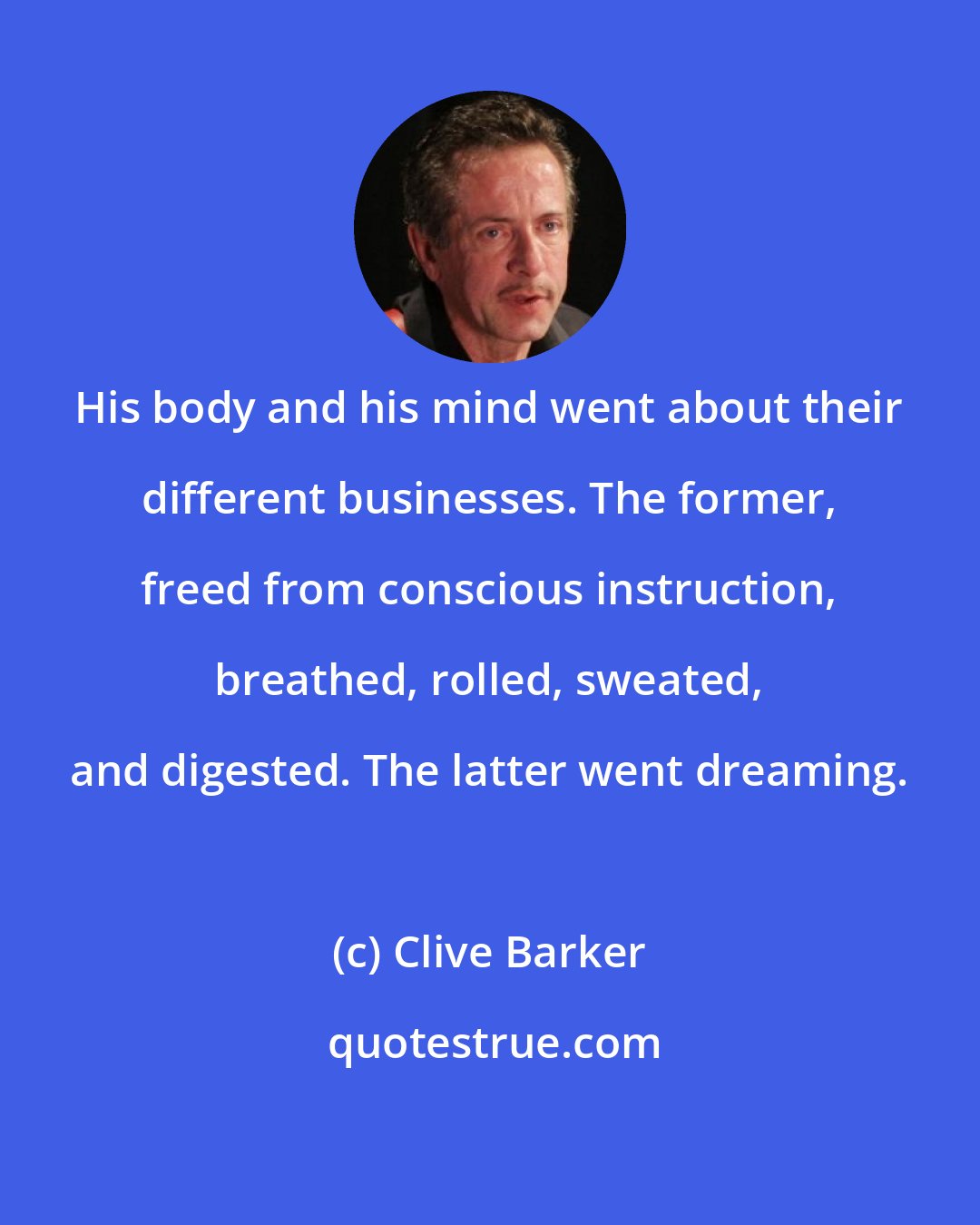 Clive Barker: His body and his mind went about their different businesses. The former, freed from conscious instruction, breathed, rolled, sweated, and digested. The latter went dreaming.