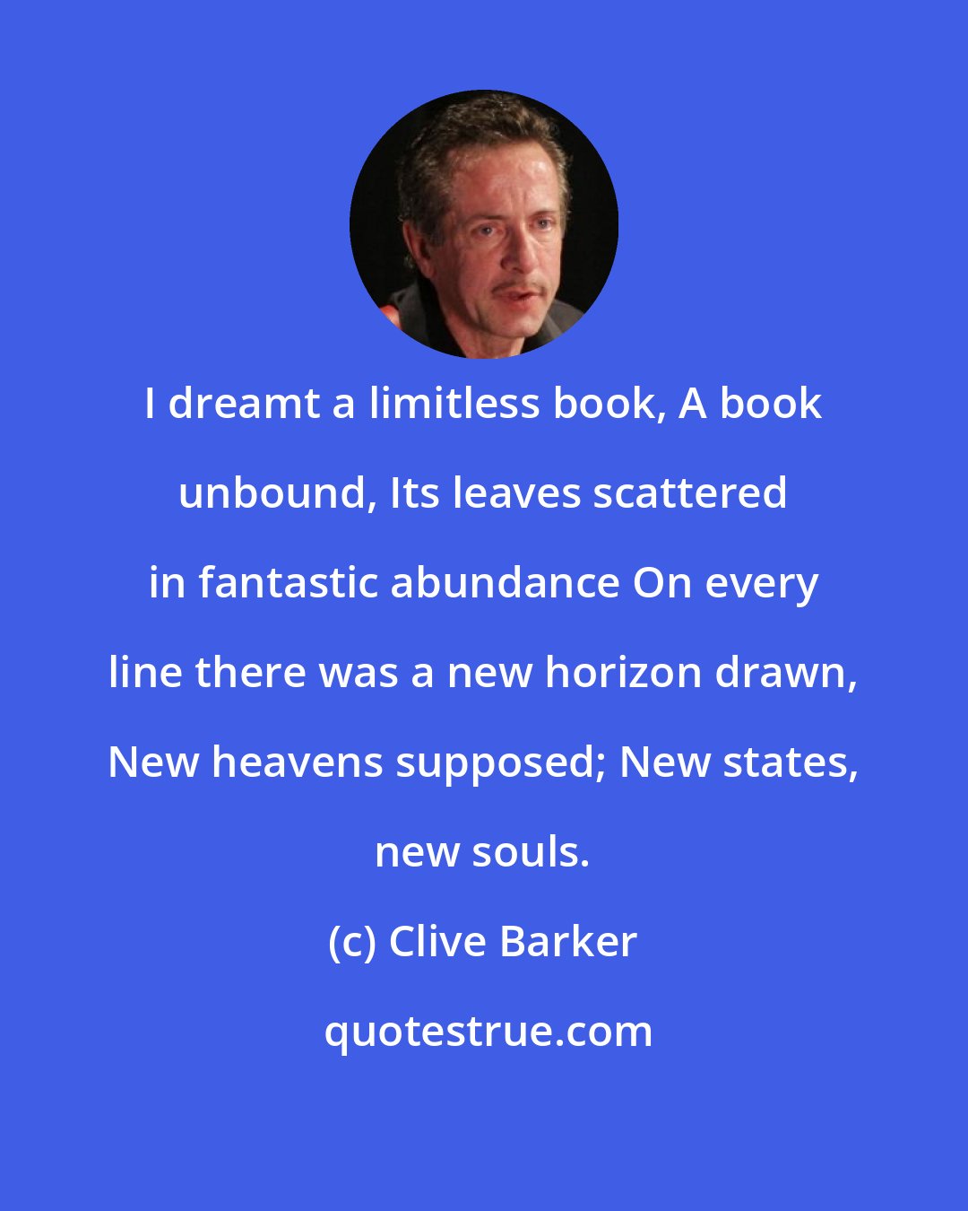 Clive Barker: I dreamt a limitless book, A book unbound, Its leaves scattered in fantastic abundance On every line there was a new horizon drawn, New heavens supposed; New states, new souls.