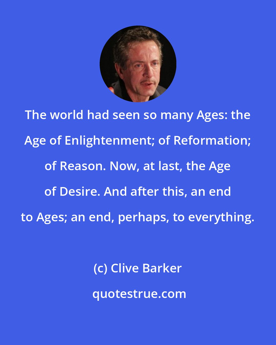 Clive Barker: The world had seen so many Ages: the Age of Enlightenment; of Reformation; of Reason. Now, at last, the Age of Desire. And after this, an end to Ages; an end, perhaps, to everything.