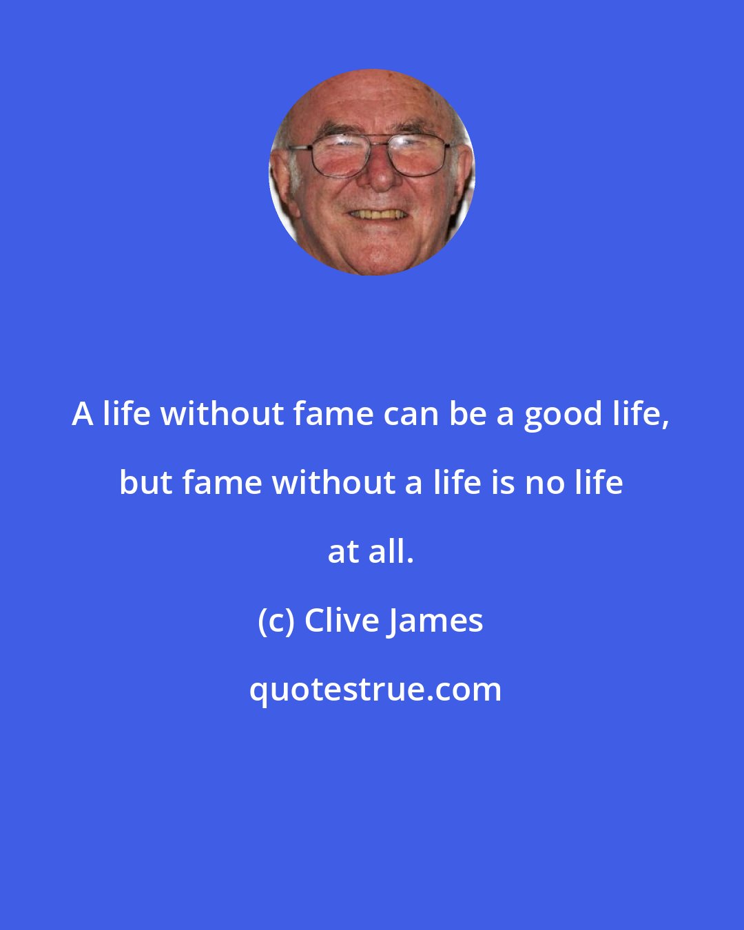 Clive James: A life without fame can be a good life, but fame without a life is no life at all.