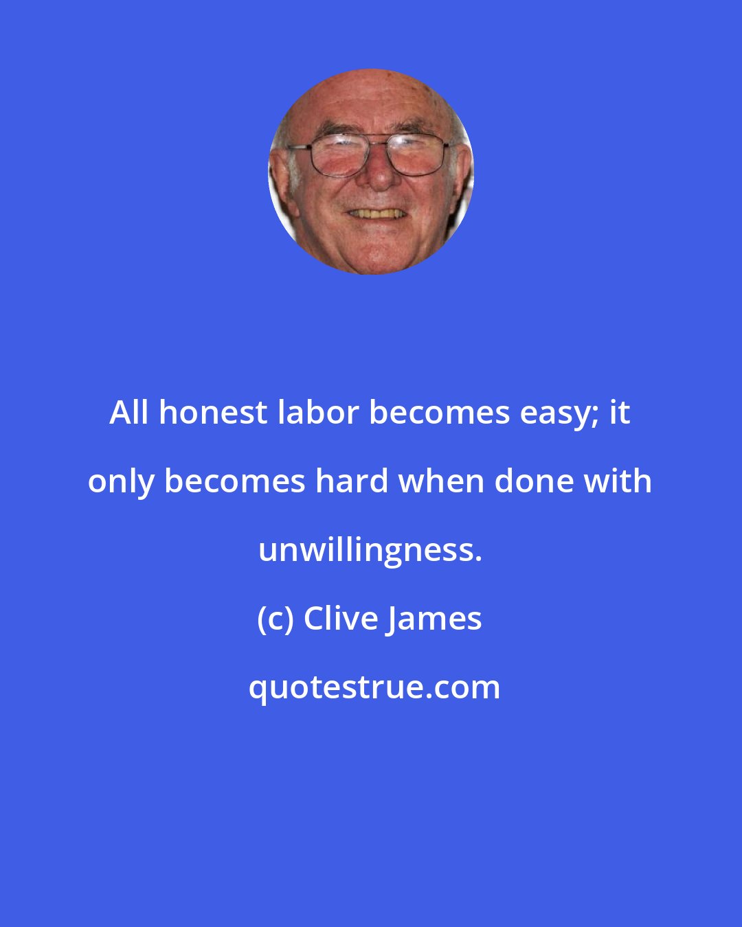 Clive James: All honest labor becomes easy; it only becomes hard when done with unwillingness.