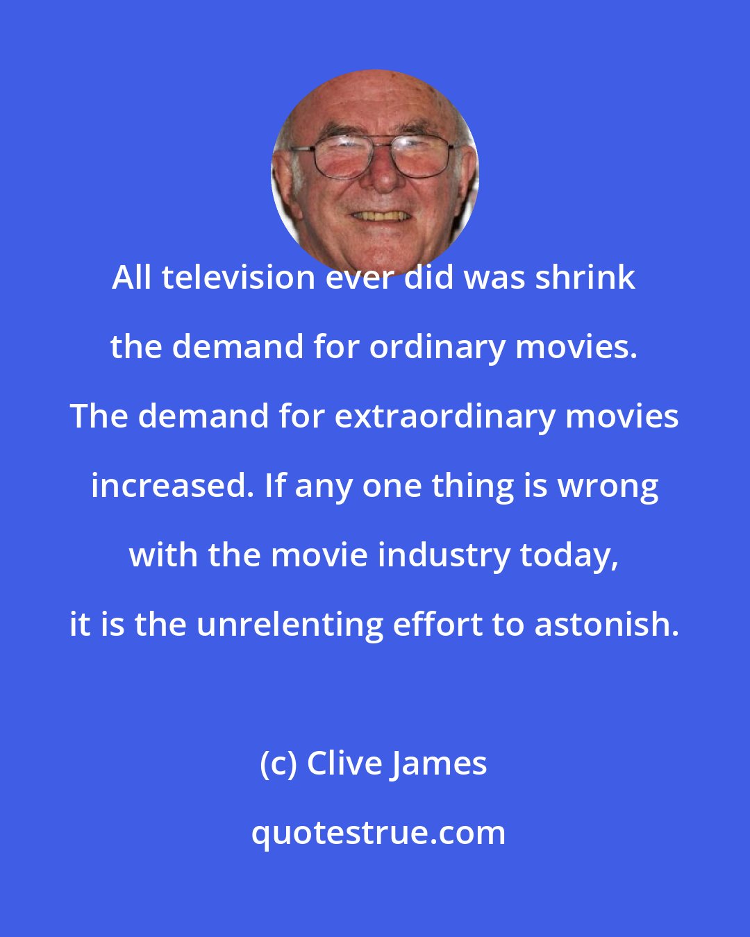 Clive James: All television ever did was shrink the demand for ordinary movies. The demand for extraordinary movies increased. If any one thing is wrong with the movie industry today, it is the unrelenting effort to astonish.