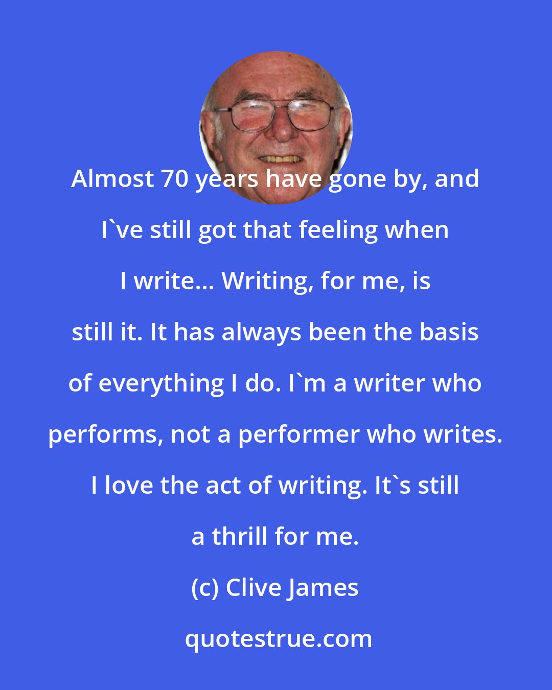 Clive James: Almost 70 years have gone by, and I've still got that feeling when I write... Writing, for me, is still it. It has always been the basis of everything I do. I'm a writer who performs, not a performer who writes. I love the act of writing. It's still a thrill for me.