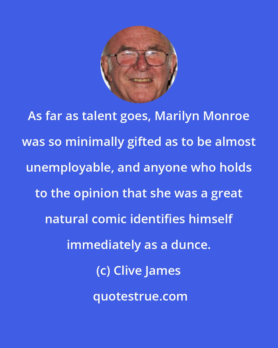 Clive James: As far as talent goes, Marilyn Monroe was so minimally gifted as to be almost unemployable, and anyone who holds to the opinion that she was a great natural comic identifies himself immediately as a dunce.