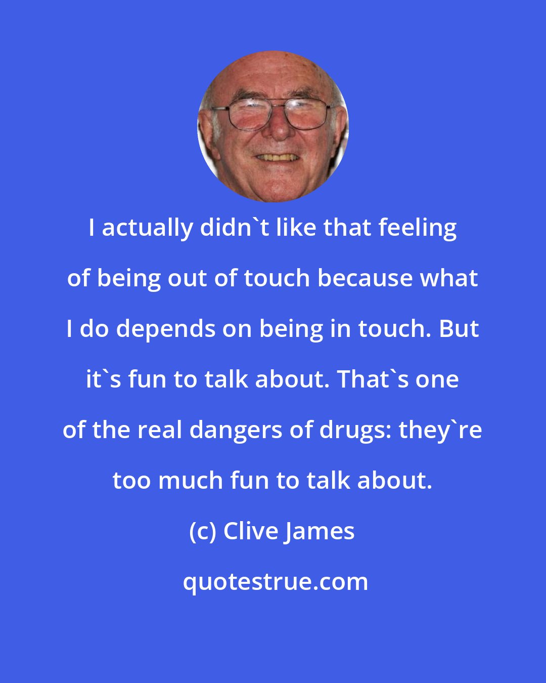 Clive James: I actually didn't like that feeling of being out of touch because what I do depends on being in touch. But it's fun to talk about. That's one of the real dangers of drugs: they're too much fun to talk about.