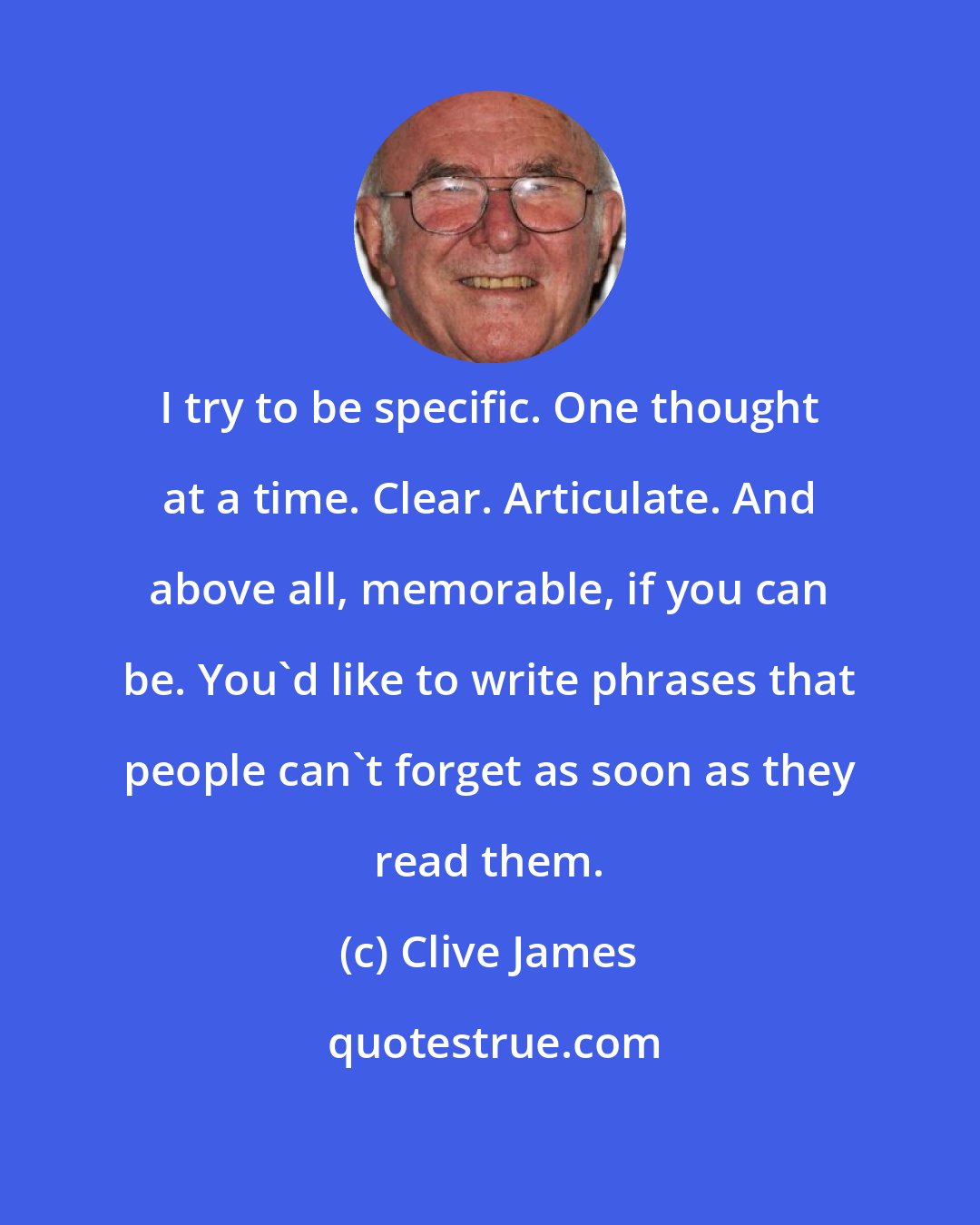 Clive James: I try to be specific. One thought at a time. Clear. Articulate. And above all, memorable, if you can be. You'd like to write phrases that people can't forget as soon as they read them.