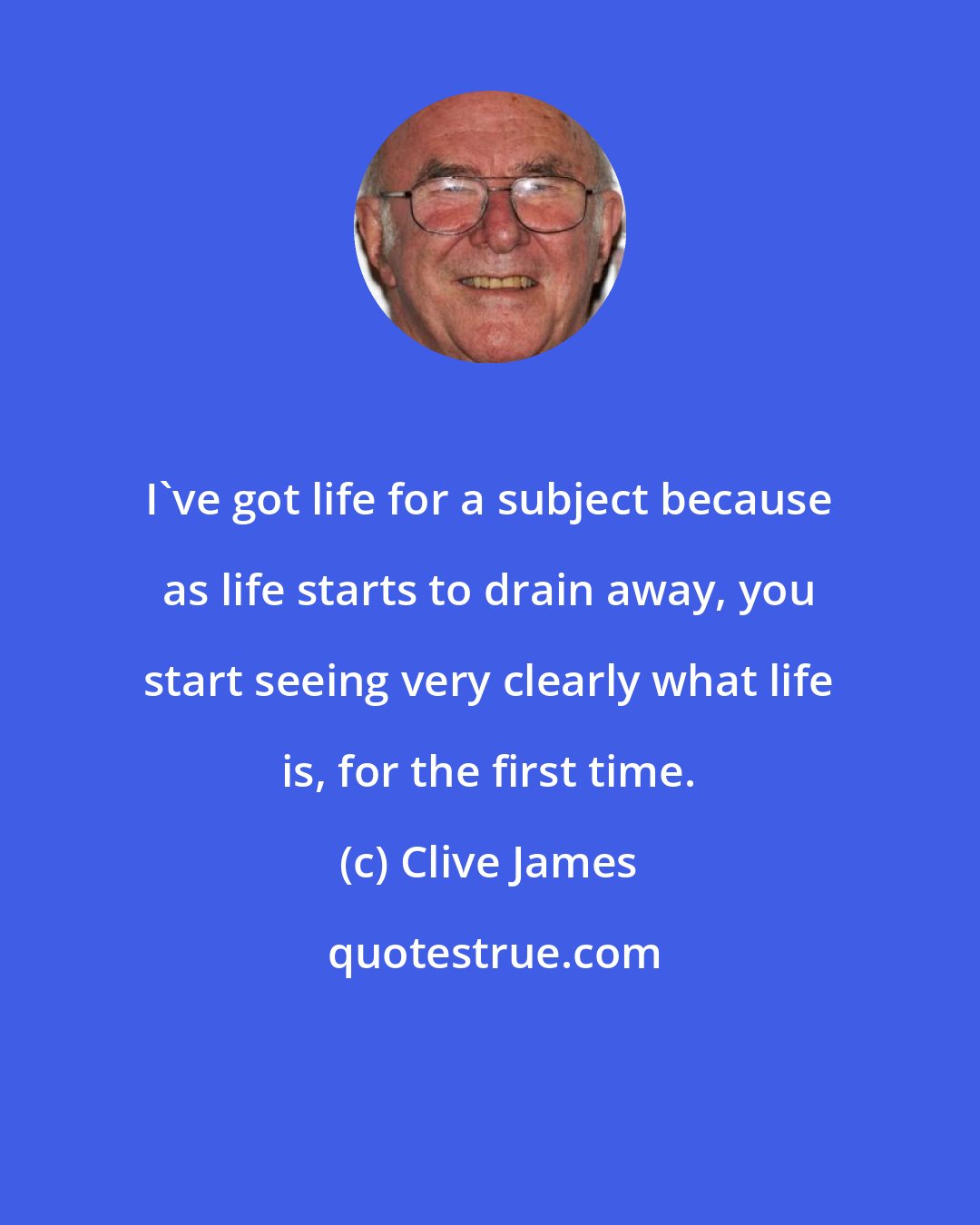 Clive James: I've got life for a subject because as life starts to drain away, you start seeing very clearly what life is, for the first time.