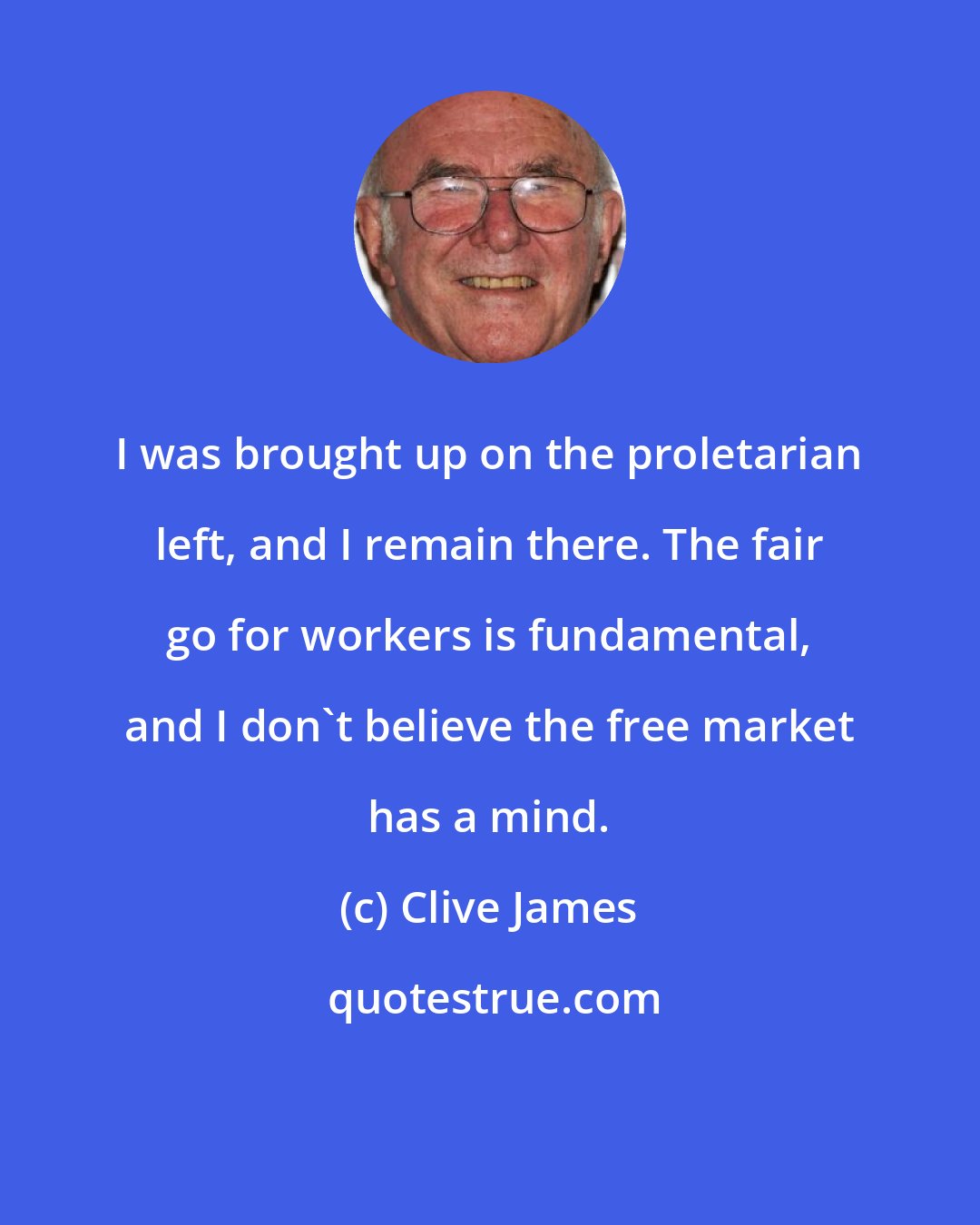 Clive James: I was brought up on the proletarian left, and I remain there. The fair go for workers is fundamental, and I don't believe the free market has a mind.