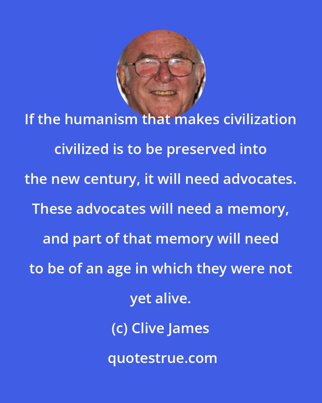 Clive James: If the humanism that makes civilization civilized is to be preserved into the new century, it will need advocates. These advocates will need a memory, and part of that memory will need to be of an age in which they were not yet alive.