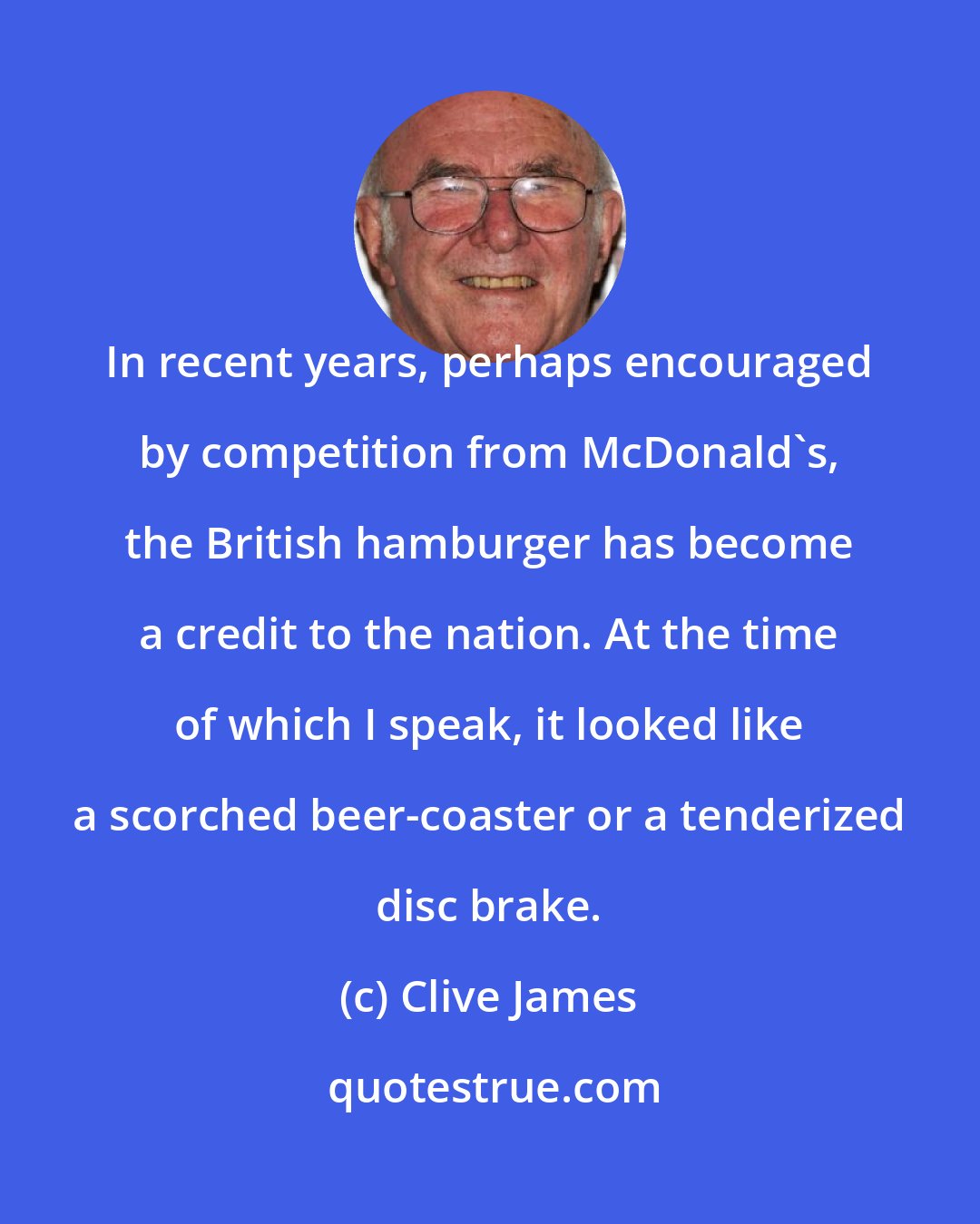 Clive James: In recent years, perhaps encouraged by competition from McDonald's, the British hamburger has become a credit to the nation. At the time of which I speak, it looked like a scorched beer-coaster or a tenderized disc brake.