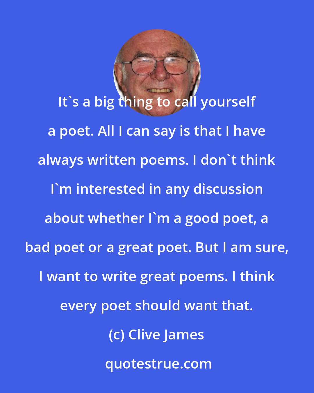 Clive James: It's a big thing to call yourself a poet. All I can say is that I have always written poems. I don't think I'm interested in any discussion about whether I'm a good poet, a bad poet or a great poet. But I am sure, I want to write great poems. I think every poet should want that.