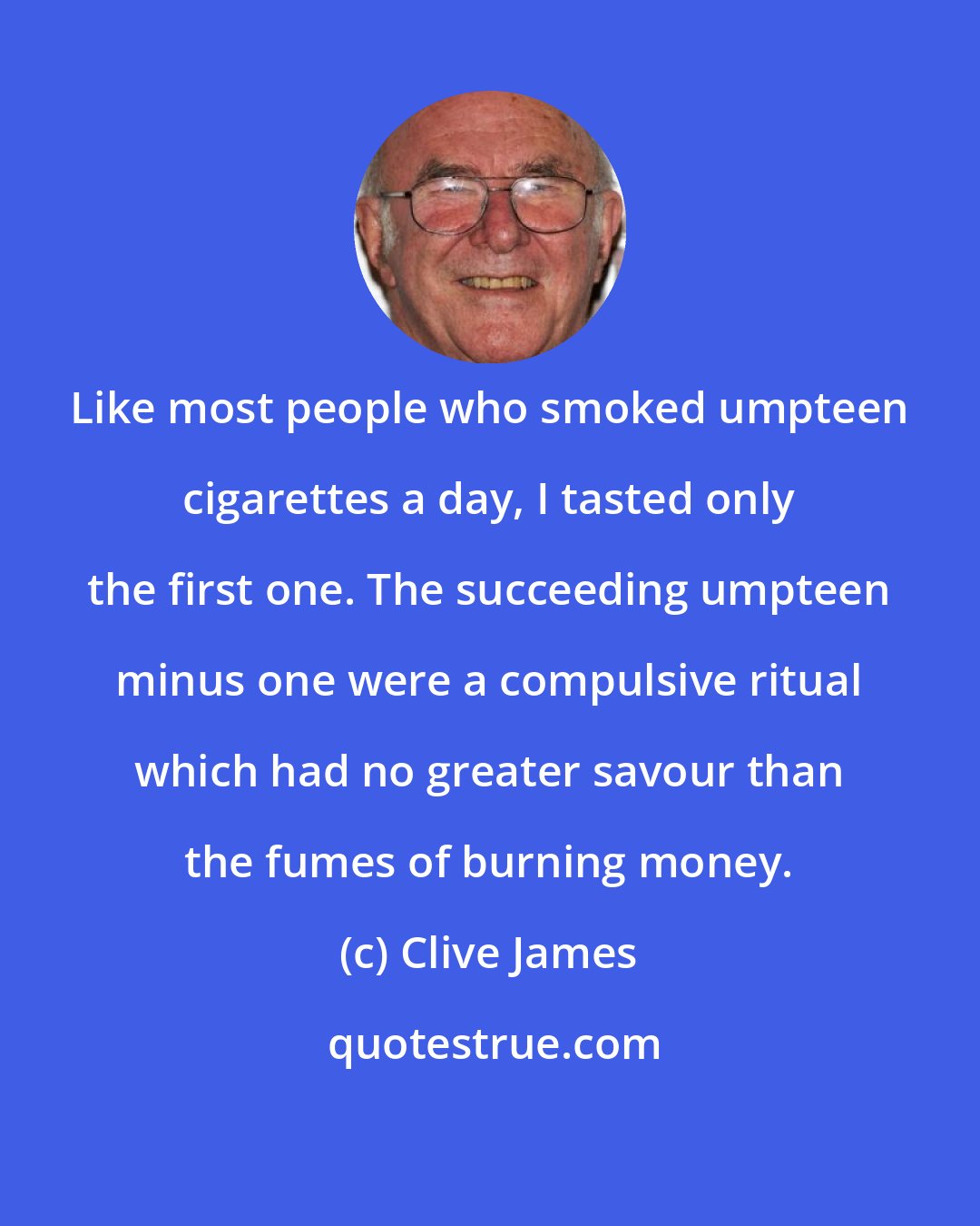 Clive James: Like most people who smoked umpteen cigarettes a day, I tasted only the first one. The succeeding umpteen minus one were a compulsive ritual which had no greater savour than the fumes of burning money.