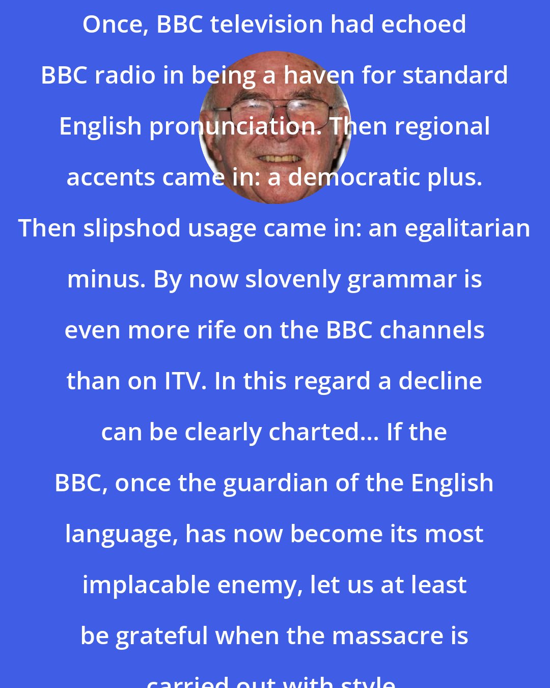 Clive James: Once, BBC television had echoed BBC radio in being a haven for standard English pronunciation. Then regional accents came in: a democratic plus. Then slipshod usage came in: an egalitarian minus. By now slovenly grammar is even more rife on the BBC channels than on ITV. In this regard a decline can be clearly charted... If the BBC, once the guardian of the English language, has now become its most implacable enemy, let us at least be grateful when the massacre is carried out with style.