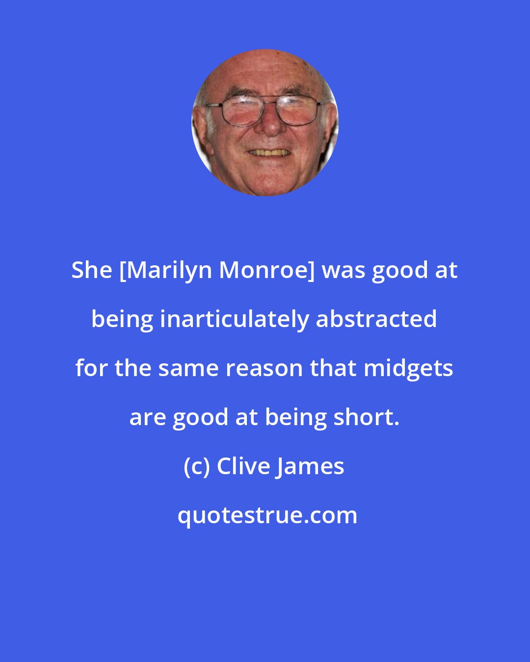 Clive James: She [Marilyn Monroe] was good at being inarticulately abstracted for the same reason that midgets are good at being short.