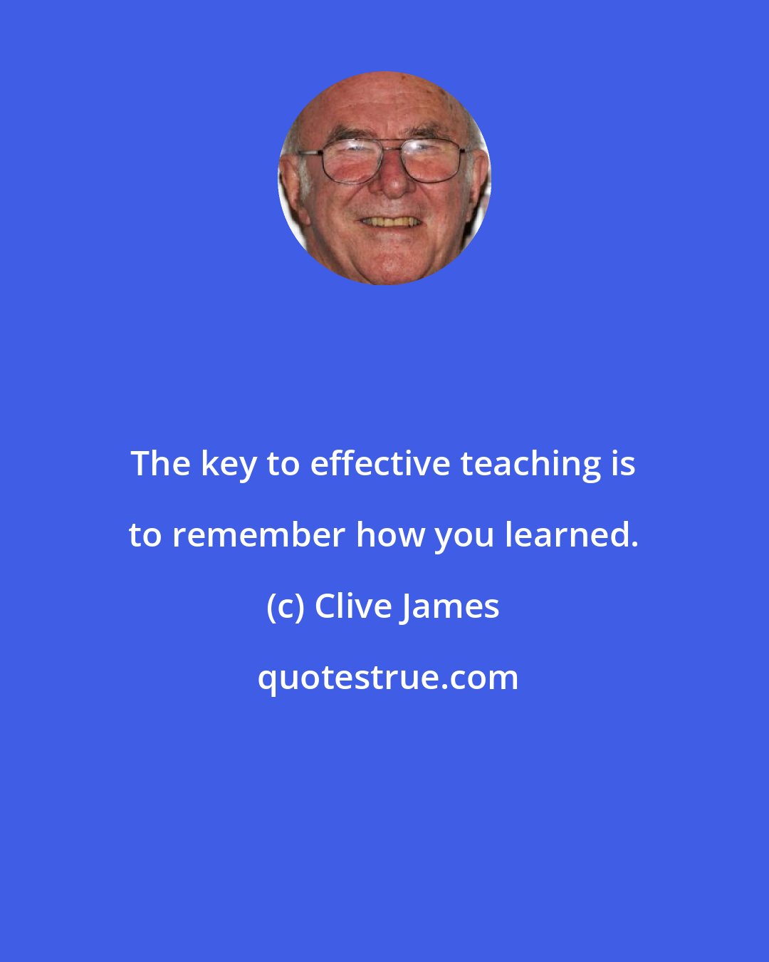 Clive James: The key to effective teaching is to remember how you learned.