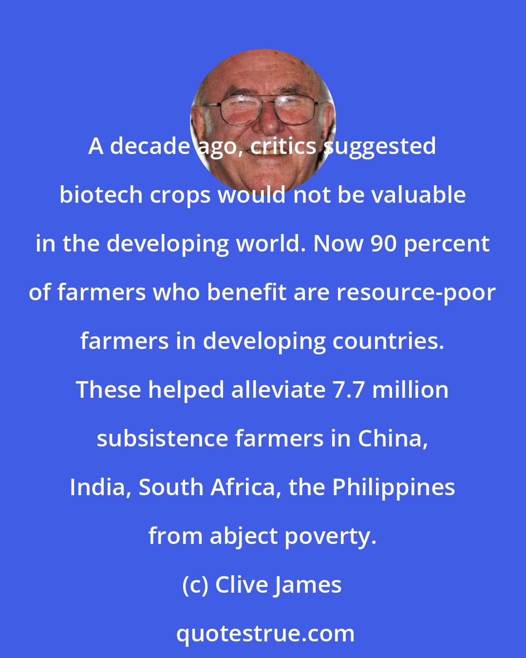 Clive James: A decade ago, critics suggested biotech crops would not be valuable in the developing world. Now 90 percent of farmers who benefit are resource-poor farmers in developing countries. These helped alleviate 7.7 million subsistence farmers in China, India, South Africa, the Philippines from abject poverty.