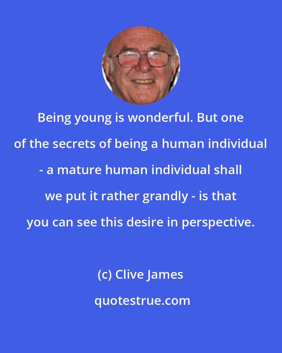 Clive James: Being young is wonderful. But one of the secrets of being a human individual - a mature human individual shall we put it rather grandly - is that you can see this desire in perspective.