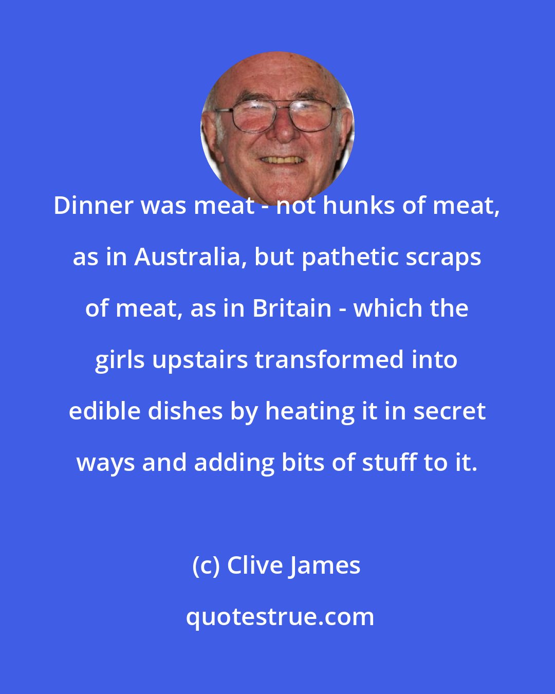 Clive James: Dinner was meat - not hunks of meat, as in Australia, but pathetic scraps of meat, as in Britain - which the girls upstairs transformed into edible dishes by heating it in secret ways and adding bits of stuff to it.
