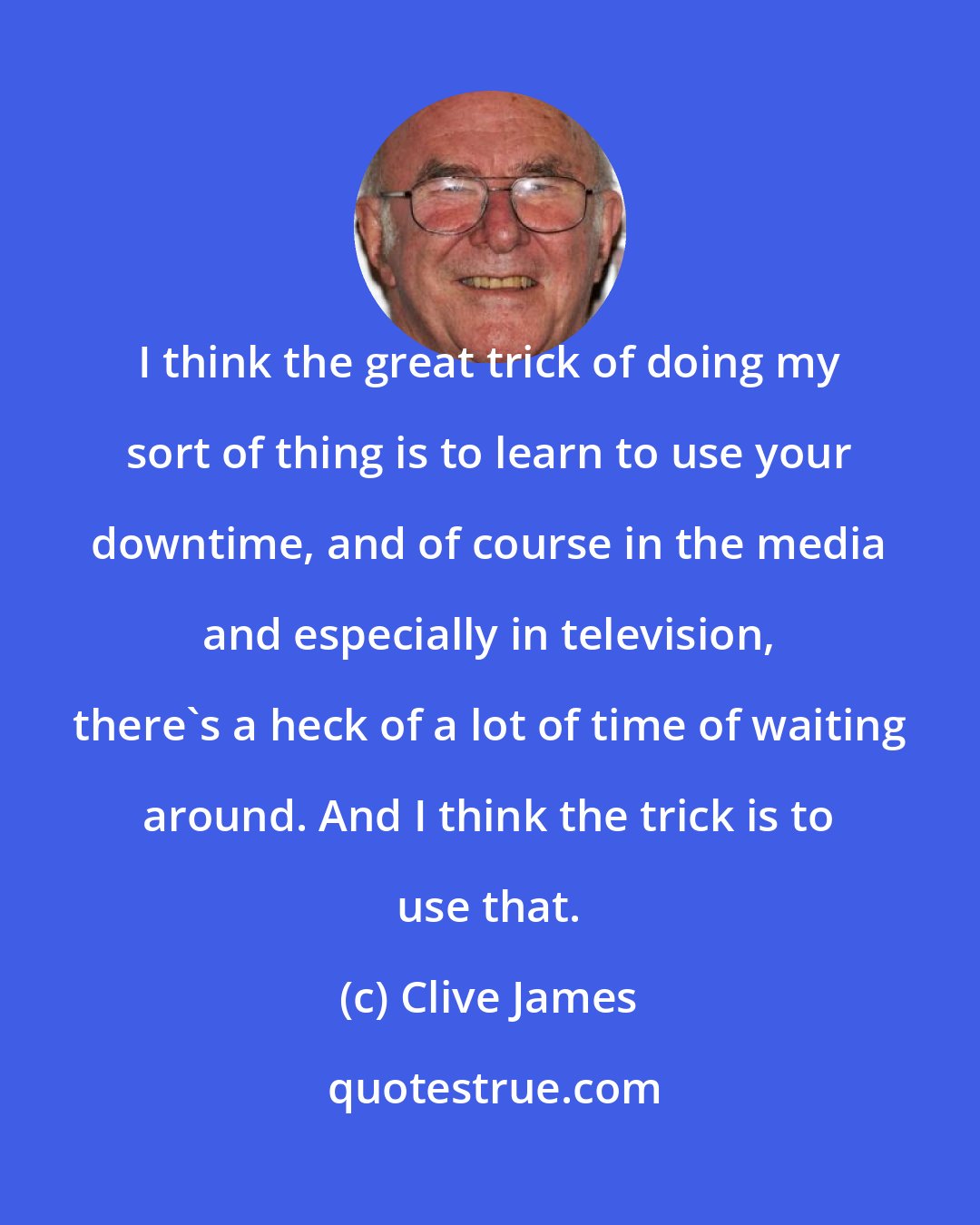 Clive James: I think the great trick of doing my sort of thing is to learn to use your downtime, and of course in the media and especially in television, there's a heck of a lot of time of waiting around. And I think the trick is to use that.