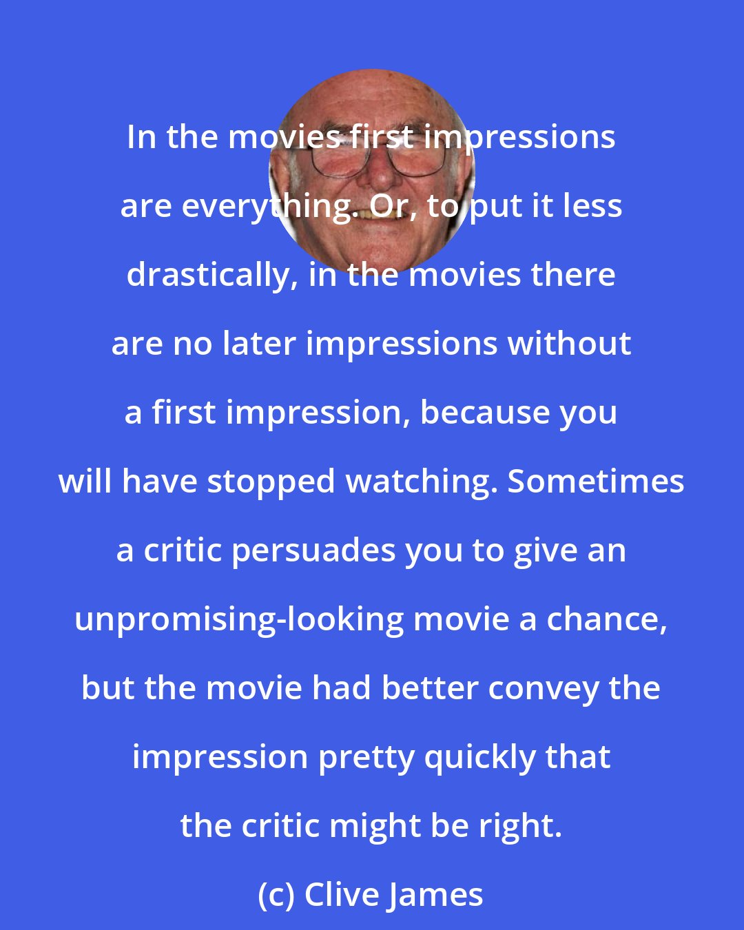 Clive James: In the movies first impressions are everything. Or, to put it less drastically, in the movies there are no later impressions without a first impression, because you will have stopped watching. Sometimes a critic persuades you to give an unpromising-looking movie a chance, but the movie had better convey the impression pretty quickly that the critic might be right.