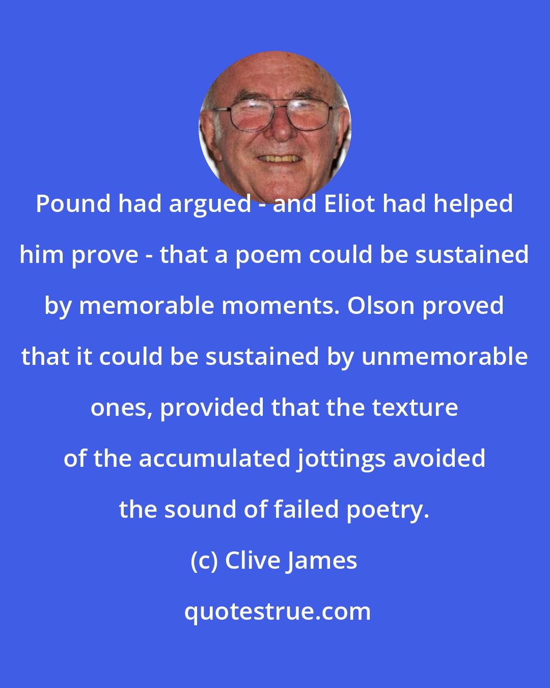 Clive James: Pound had argued - and Eliot had helped him prove - that a poem could be sustained by memorable moments. Olson proved that it could be sustained by unmemorable ones, provided that the texture of the accumulated jottings avoided the sound of failed poetry.