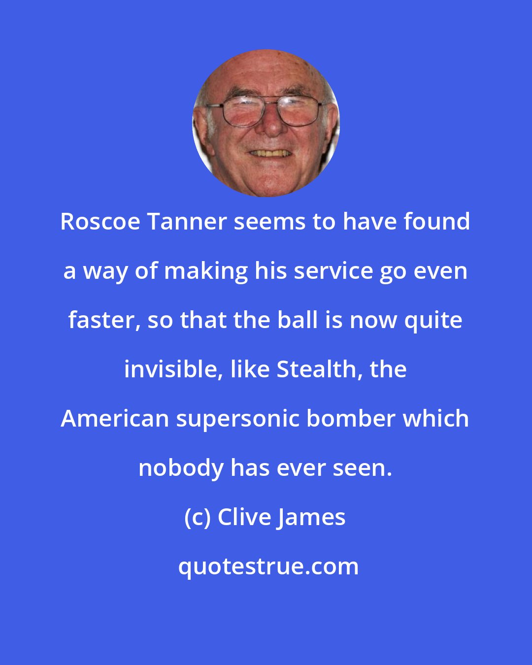 Clive James: Roscoe Tanner seems to have found a way of making his service go even faster, so that the ball is now quite invisible, like Stealth, the American supersonic bomber which nobody has ever seen.