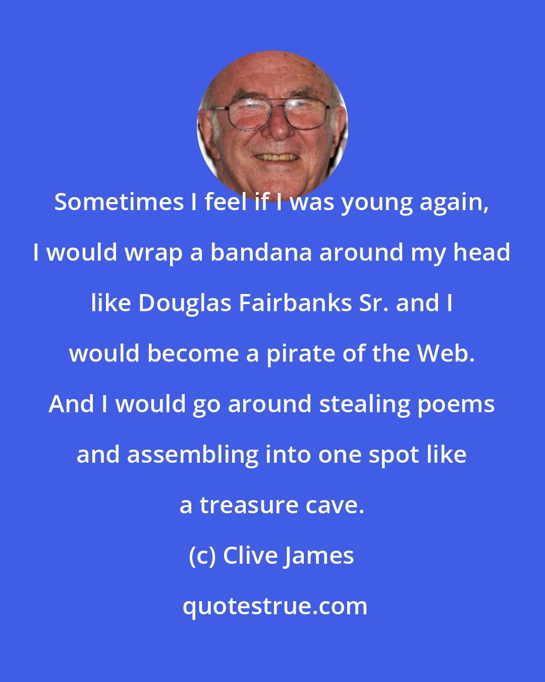 Clive James: Sometimes I feel if I was young again, I would wrap a bandana around my head like Douglas Fairbanks Sr. and I would become a pirate of the Web. And I would go around stealing poems and assembling into one spot like a treasure cave.